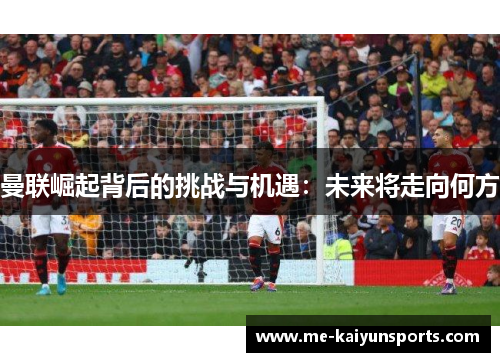 曼联崛起背后的挑战与机遇：未来将走向何方