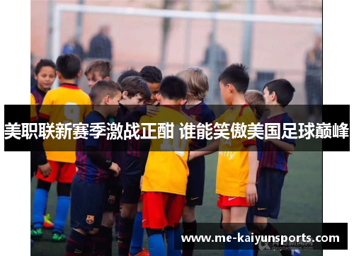 美职联新赛季激战正酣 谁能笑傲美国足球巅峰 美职联新赛季激战正酣 谁能笑傲美国足球巅峰