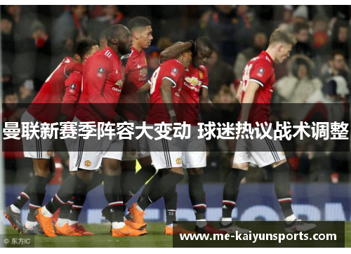 曼联新赛季阵容大变动 球迷热议战术调整 曼联新赛季阵容大变动 球迷热议战术调整